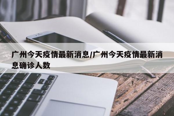 广州今天疫情最新消息/广州今天疫情最新消息确诊人数