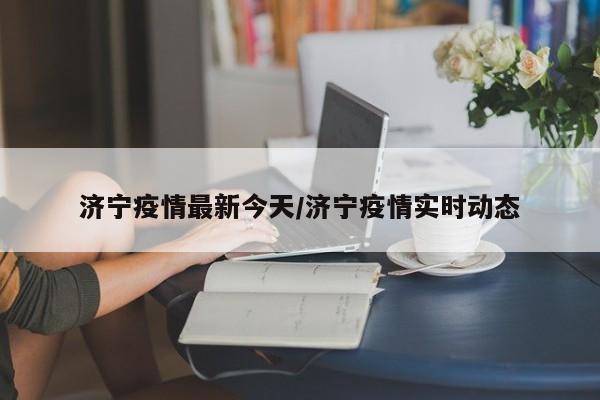 济宁疫情最新今天/济宁疫情实时动态