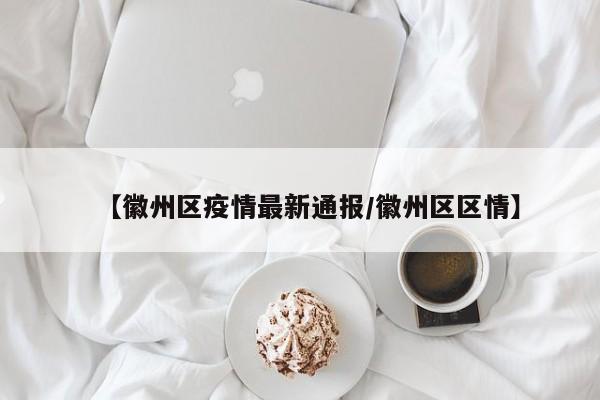 【徽州区疫情最新通报/徽州区区情】