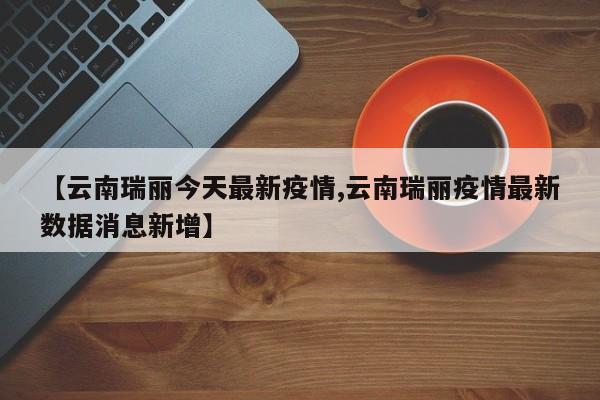 【云南瑞丽今天最新疫情,云南瑞丽疫情最新数据消息新增】