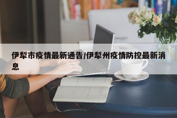 伊犁市疫情最新通告/伊犁州疫情防控最新消息