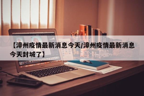 【漳州疫情最新消息今天/漳州疫情最新消息今天封城了】