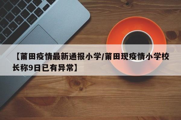 【莆田疫情最新通报小学/莆田现疫情小学校长称9日已有异常】