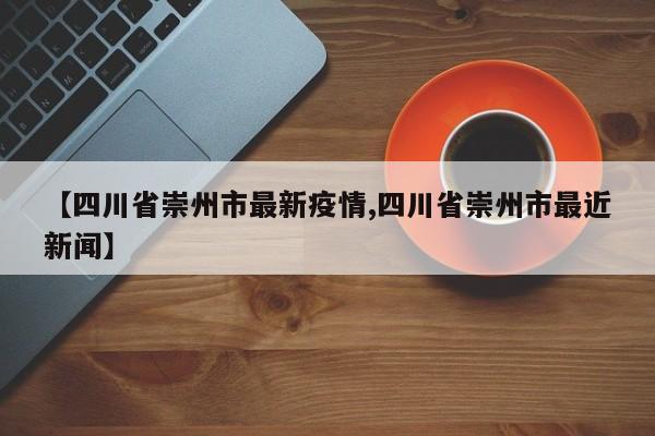 【四川省崇州市最新疫情,四川省崇州市最近新闻】
