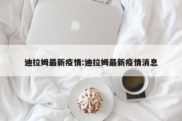 迪拉姆最新疫情:迪拉姆最新疫情消息