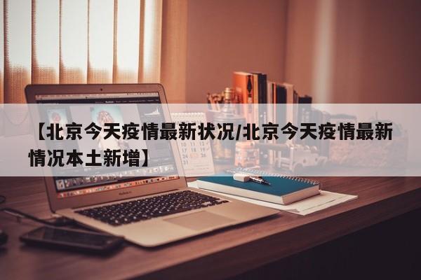 【北京今天疫情最新状况/北京今天疫情最新情况本土新增】