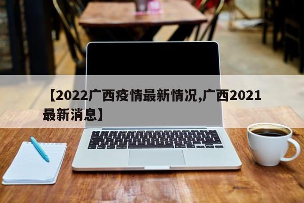 【2022广西疫情最新情况,广西2021最新消息】