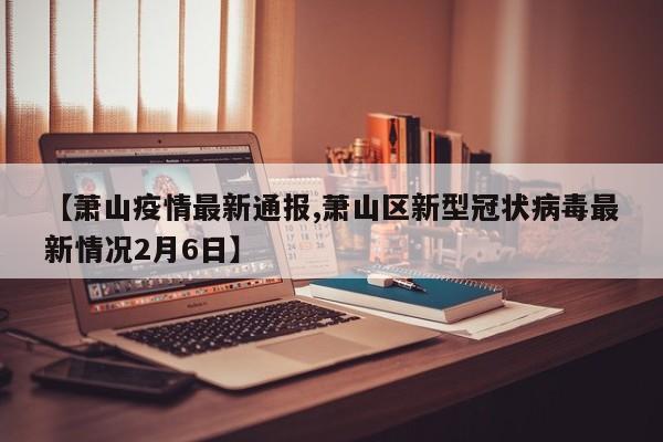 【萧山疫情最新通报,萧山区新型冠状病毒最新情况2月6日】