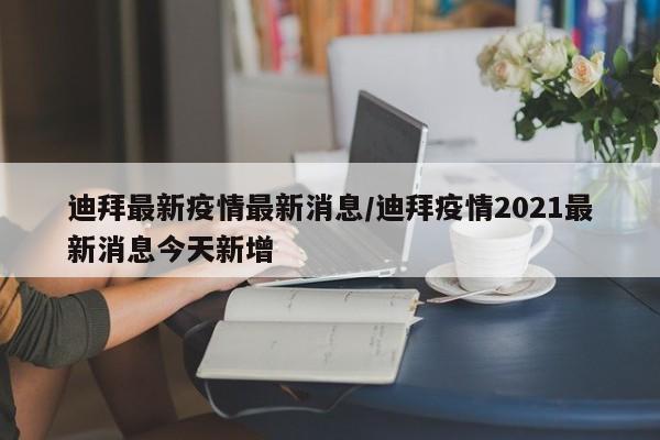 迪拜最新疫情最新消息/迪拜疫情2021最新消息今天新增