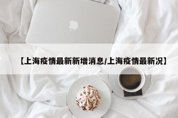 【上海疫情最新新增消息/上海疫情最新况】
