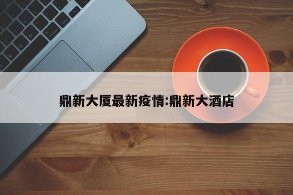 鼎新大厦最新疫情:鼎新大酒店