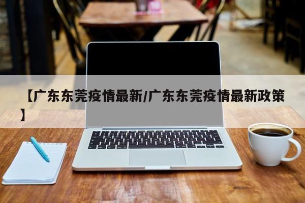 【广东东莞疫情最新/广东东莞疫情最新政策】