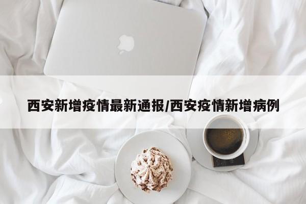 西安新增疫情最新通报/西安疫情新增病例