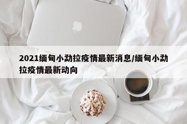 2021缅甸小勐拉疫情最新消息/缅甸小勐拉疫情最新动向