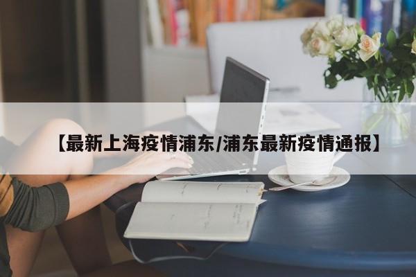 【最新上海疫情浦东/浦东最新疫情通报】
