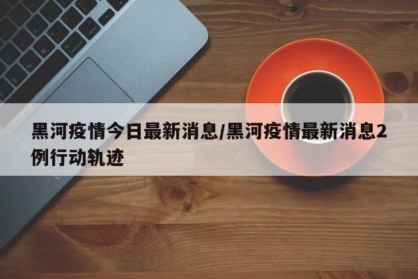 黑河疫情今日最新消息/黑河疫情最新消息2例行动轨迹