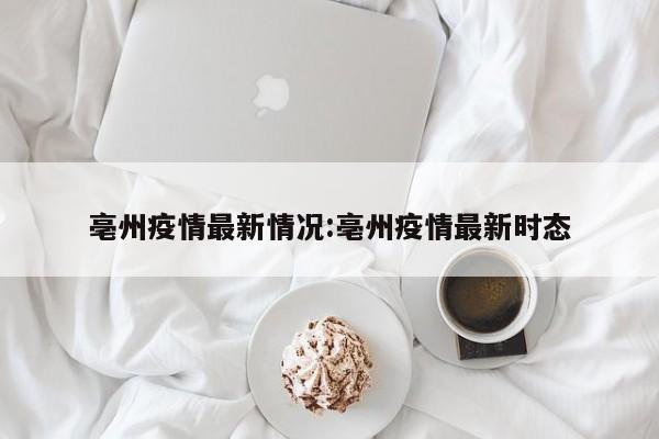 亳州疫情最新情况:亳州疫情最新时态