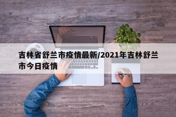 吉林省舒兰市疫情最新/2021年吉林舒兰市今日疫情