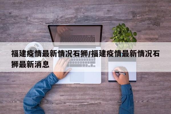 福建疫情最新情况石狮/福建疫情最新情况石狮最新消息