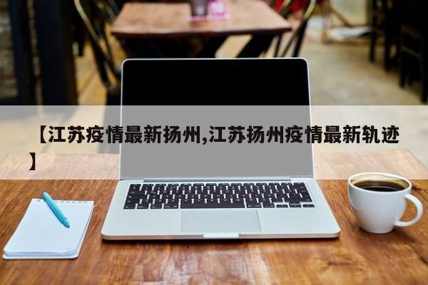 【江苏疫情最新扬州,江苏扬州疫情最新轨迹】