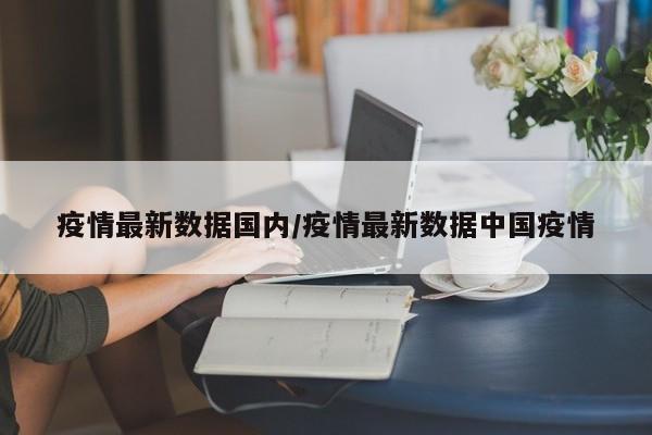 疫情最新数据国内/疫情最新数据中国疫情