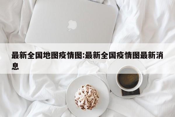 最新全国地图疫情图:最新全国疫情图最新消息