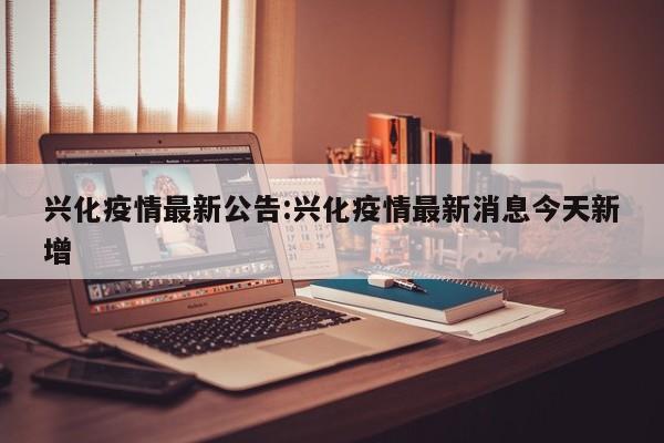 兴化疫情最新公告:兴化疫情最新消息今天新增