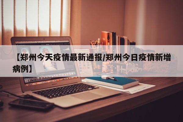 【郑州今天疫情最新通报/郑州今日疫情新增病例】