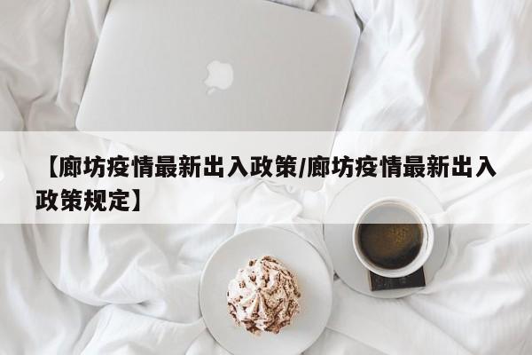 【廊坊疫情最新出入政策/廊坊疫情最新出入政策规定】