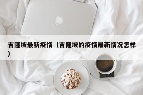 吉隆坡最新疫情（吉隆坡的疫情最新情况怎样）