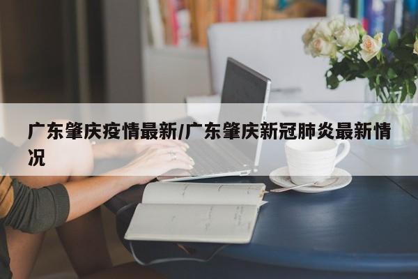 广东肇庆疫情最新/广东肇庆新冠肺炎最新情况
