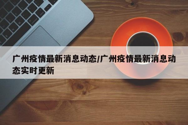 广州疫情最新消息动态/广州疫情最新消息动态实时更新
