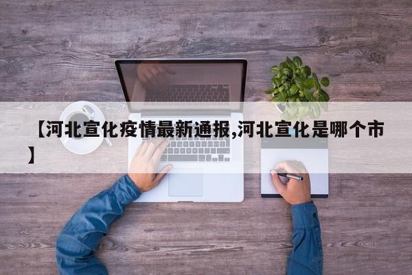 【河北宣化疫情最新通报,河北宣化是哪个市】