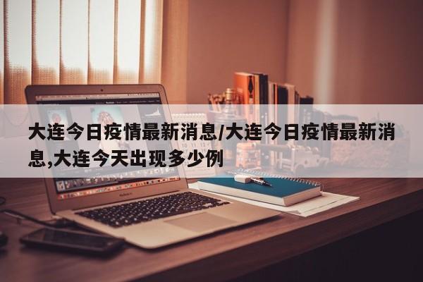 大连今日疫情最新消息/大连今日疫情最新消息,大连今天出现多少例