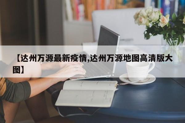 【达州万源最新疫情,达州万源地图高清版大图】