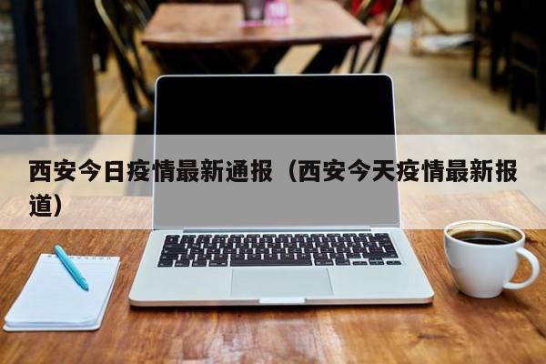 西安今日疫情最新通报（西安今天疫情最新报道）
