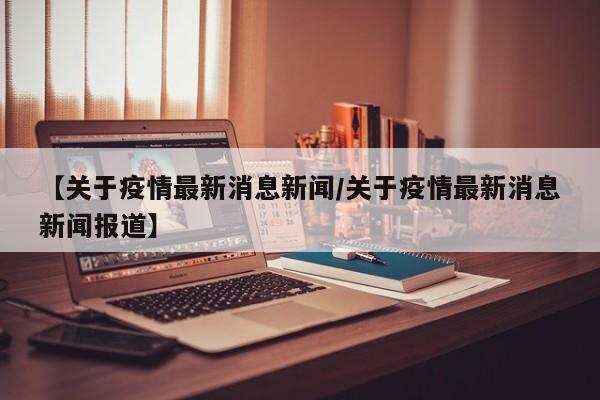 【关于疫情最新消息新闻/关于疫情最新消息新闻报道】