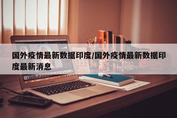 国外疫情最新数据印度/国外疫情最新数据印度最新消息