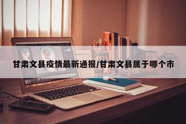 甘肃文县疫情最新通报/甘肃文县属于哪个市