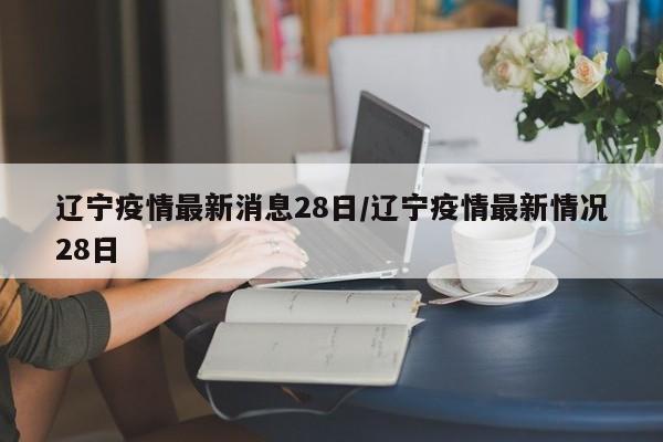 辽宁疫情最新消息28日/辽宁疫情最新情况28日