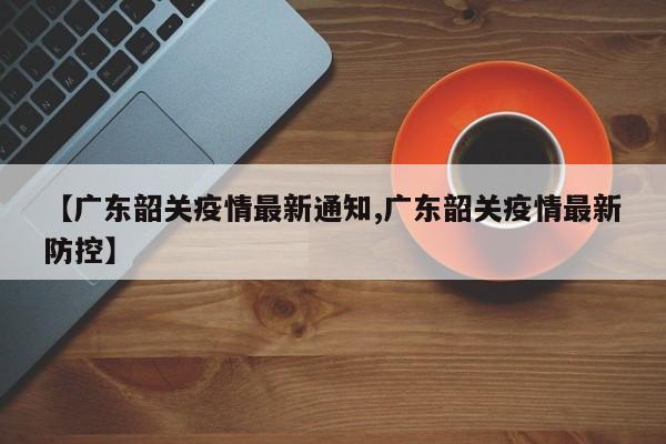 【广东韶关疫情最新通知,广东韶关疫情最新防控】