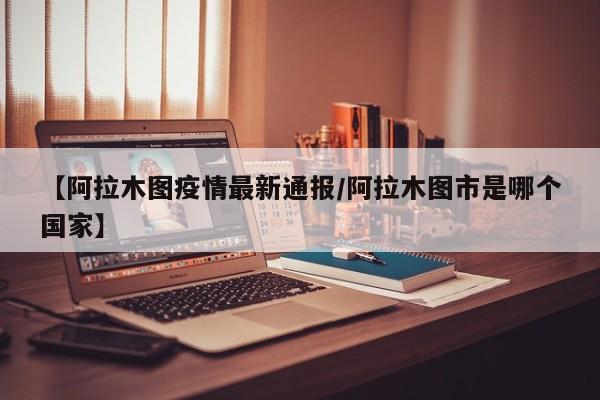 【阿拉木图疫情最新通报/阿拉木图市是哪个国家】