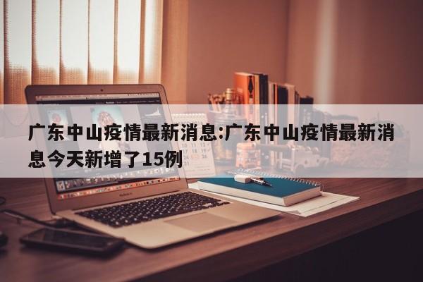 广东中山疫情最新消息:广东中山疫情最新消息今天新增了15例