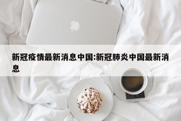新冠疫情最新消息中国:新冠肺炎中国最新消息
