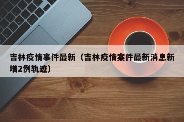 吉林疫情事件最新（吉林疫情案件最新消息新增2例轨迹）