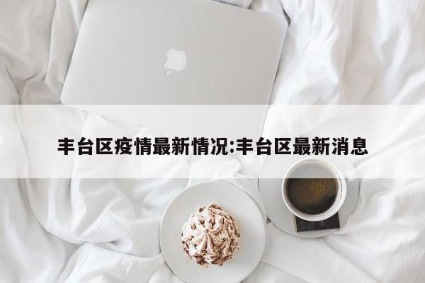 丰台区疫情最新情况:丰台区最新消息