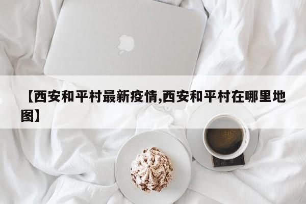 【西安和平村最新疫情,西安和平村在哪里地图】