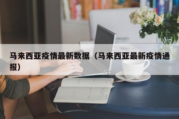 马来西亚疫情最新数据（马来西亚最新疫情通报）