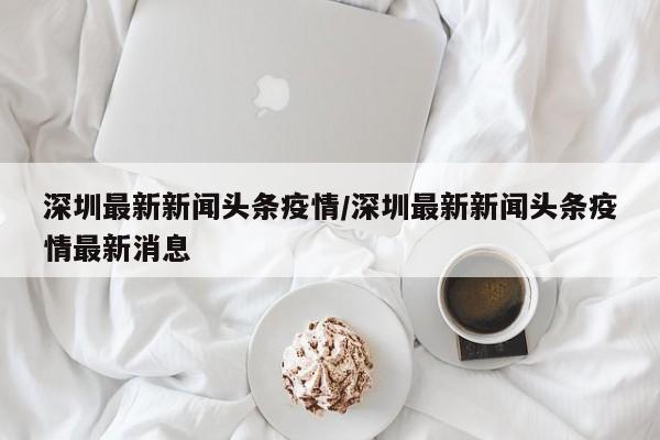 深圳最新新闻头条疫情/深圳最新新闻头条疫情最新消息
