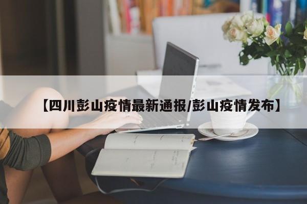 【四川彭山疫情最新通报/彭山疫情发布】